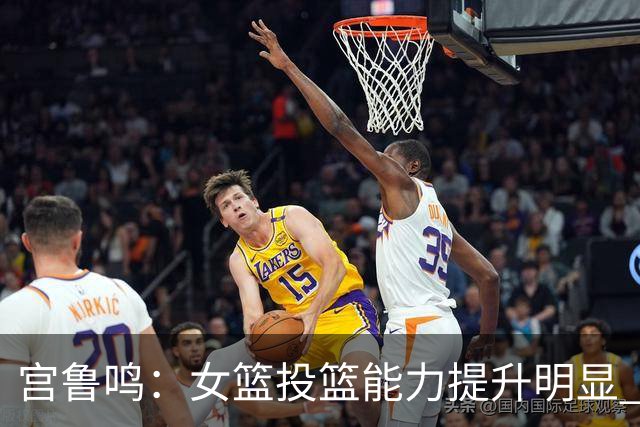 宫鲁鸣：女篮投篮能力提升明显 盼海外球员尽早归队